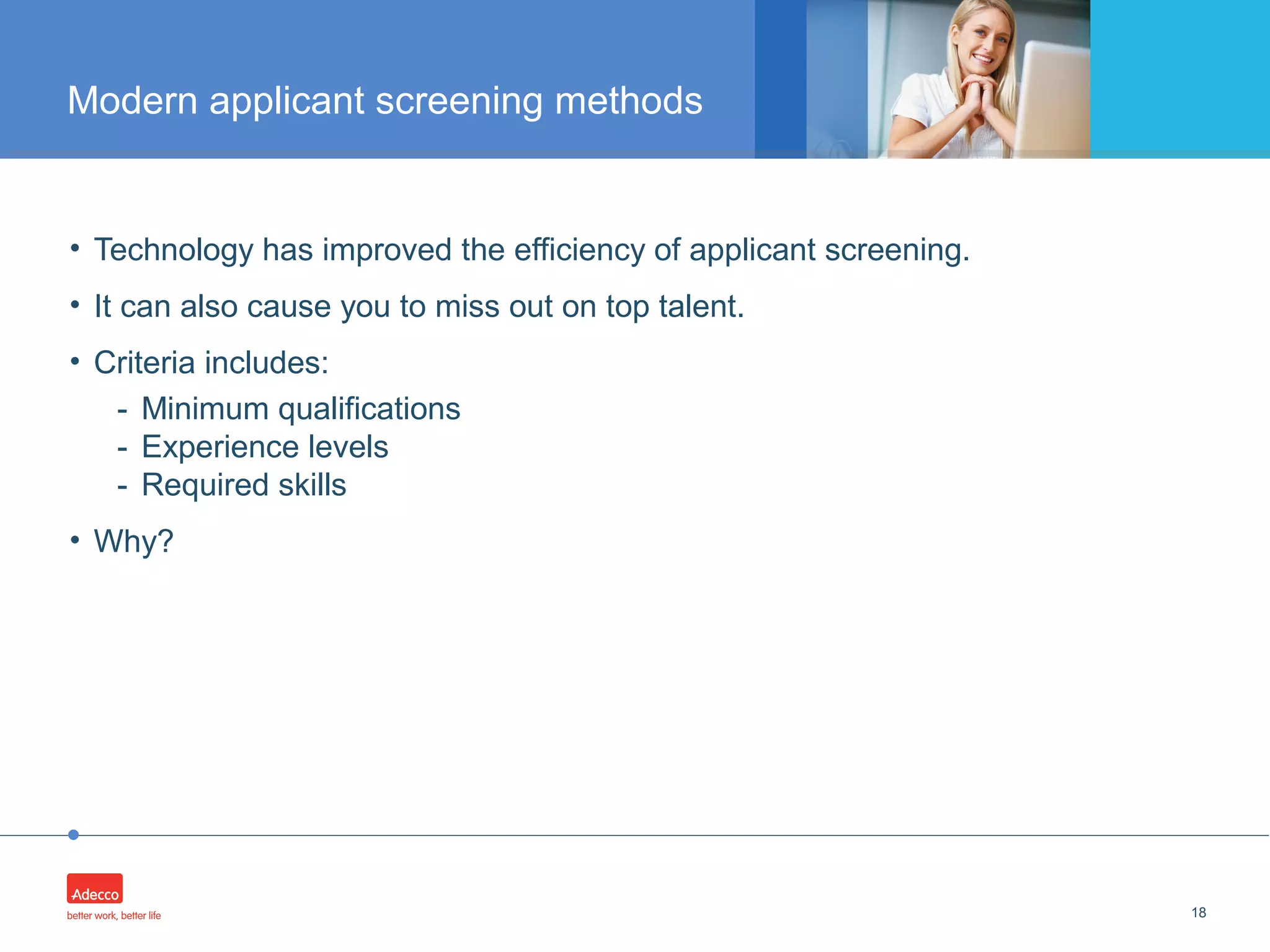 •
• Technology has improved the efficiency of applicant screening.
• It can also cause you to miss out on top talent.
• Criteria includes:
- Minimum qualifications
- Experience levels
- Required skills
• Why?
18
Modern applicant screening methods
 