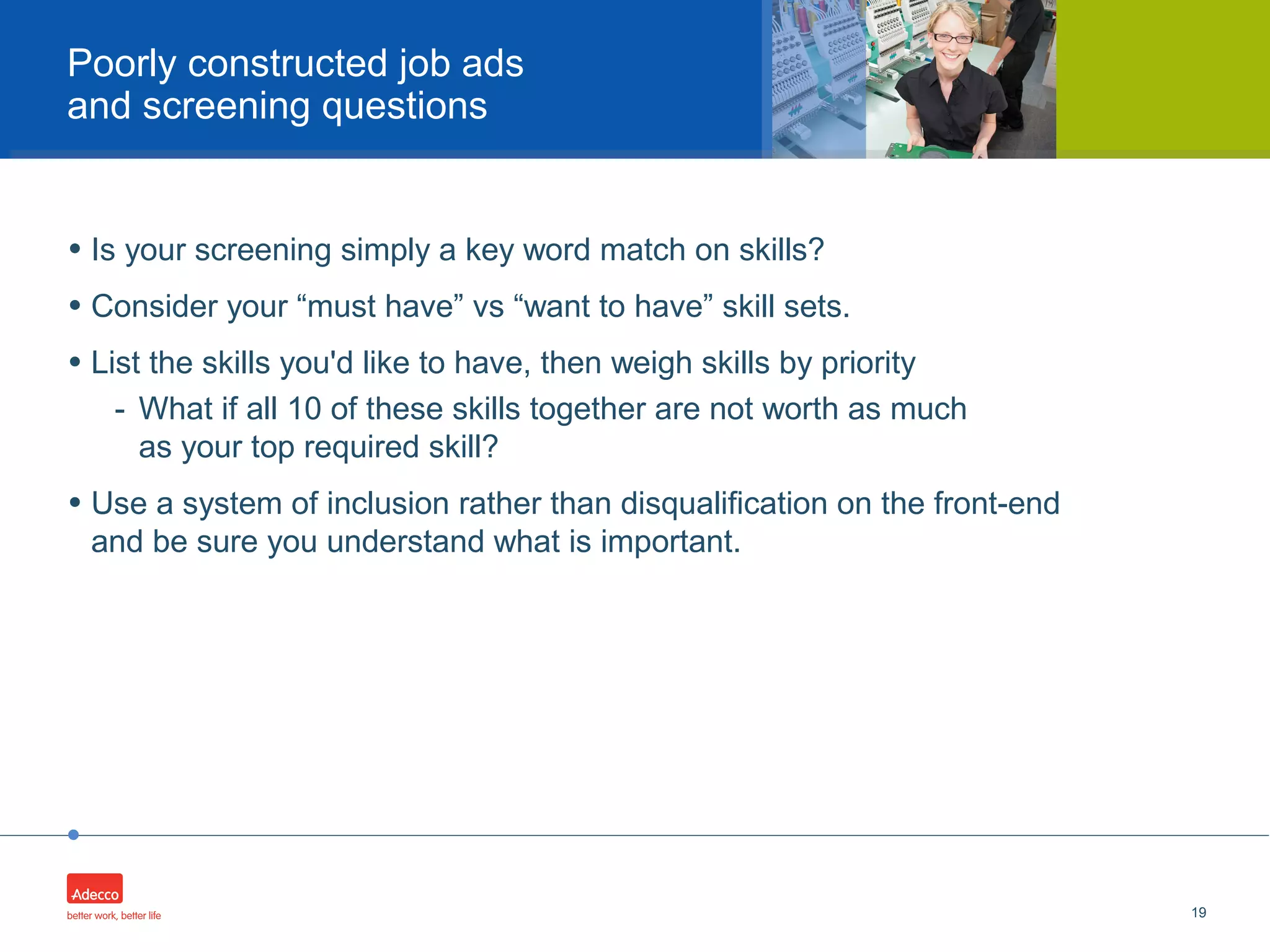 •
• Is your screening simply a key word match on skills?
• Consider your “must have” vs “want to have” skill sets.
• List the skills you'd like to have, then weigh skills by priority
- What if all 10 of these skills together are not worth as much
as your top required skill?
• Use a system of inclusion rather than disqualification on the front-end
and be sure you understand what is important.
19
Poorly constructed job ads
and screening questions
 