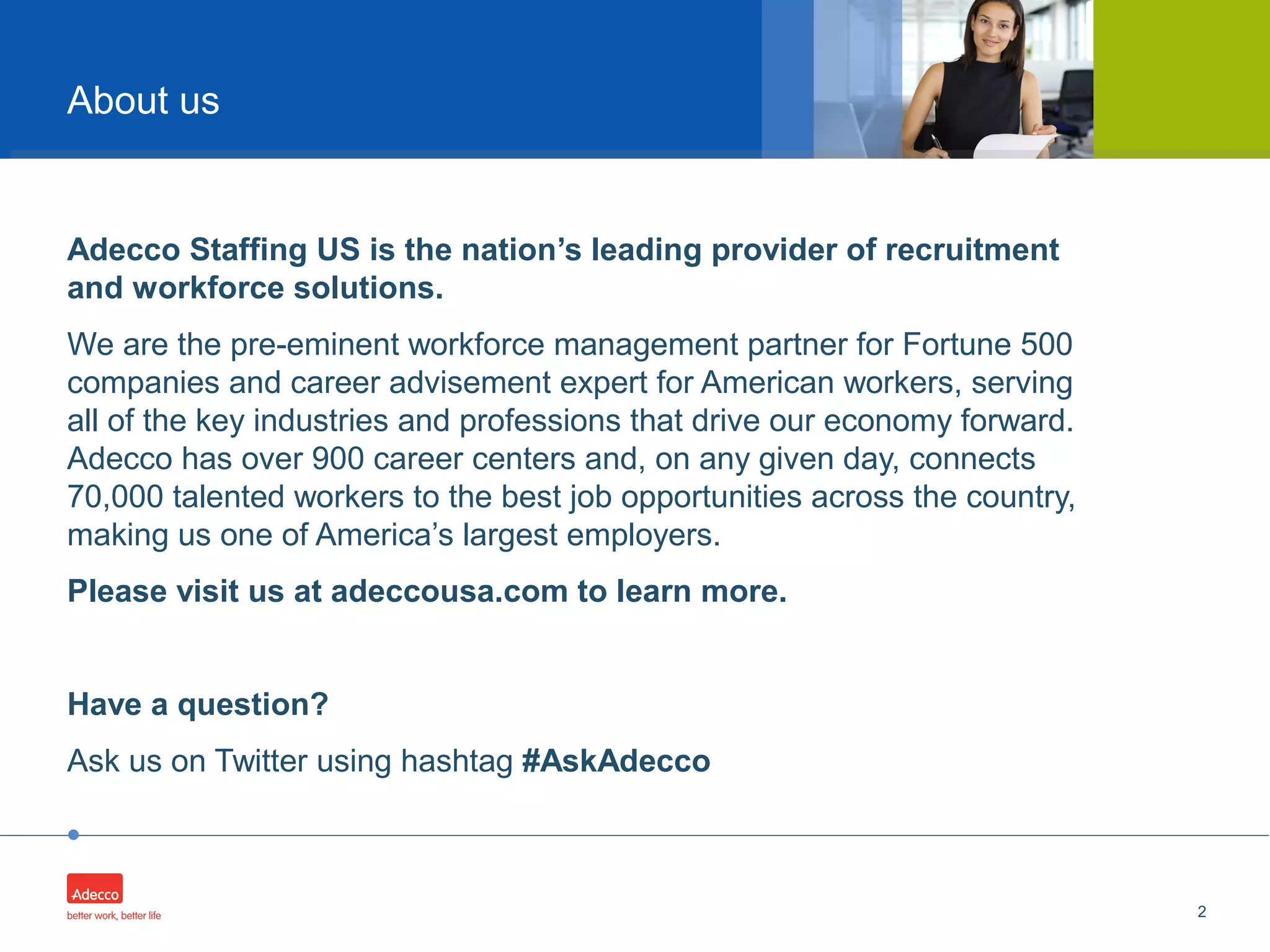 •
Adecco Staffing US is the nation’s leading provider of recruitment
and workforce solutions.
We are the pre-eminent workforce management partner for Fortune 500
companies and career advisement expert for American workers, serving
all of the key industries and professions that drive our economy forward.
Adecco has over 900 career centers and, on any given day, connects
70,000 talented workers to the best job opportunities across the country,
making us one of America’s largest employers.
Please visit us at adeccousa.com to learn more.
Have a question?
Ask us on Twitter using hashtag #AskAdecco
2
About us
 