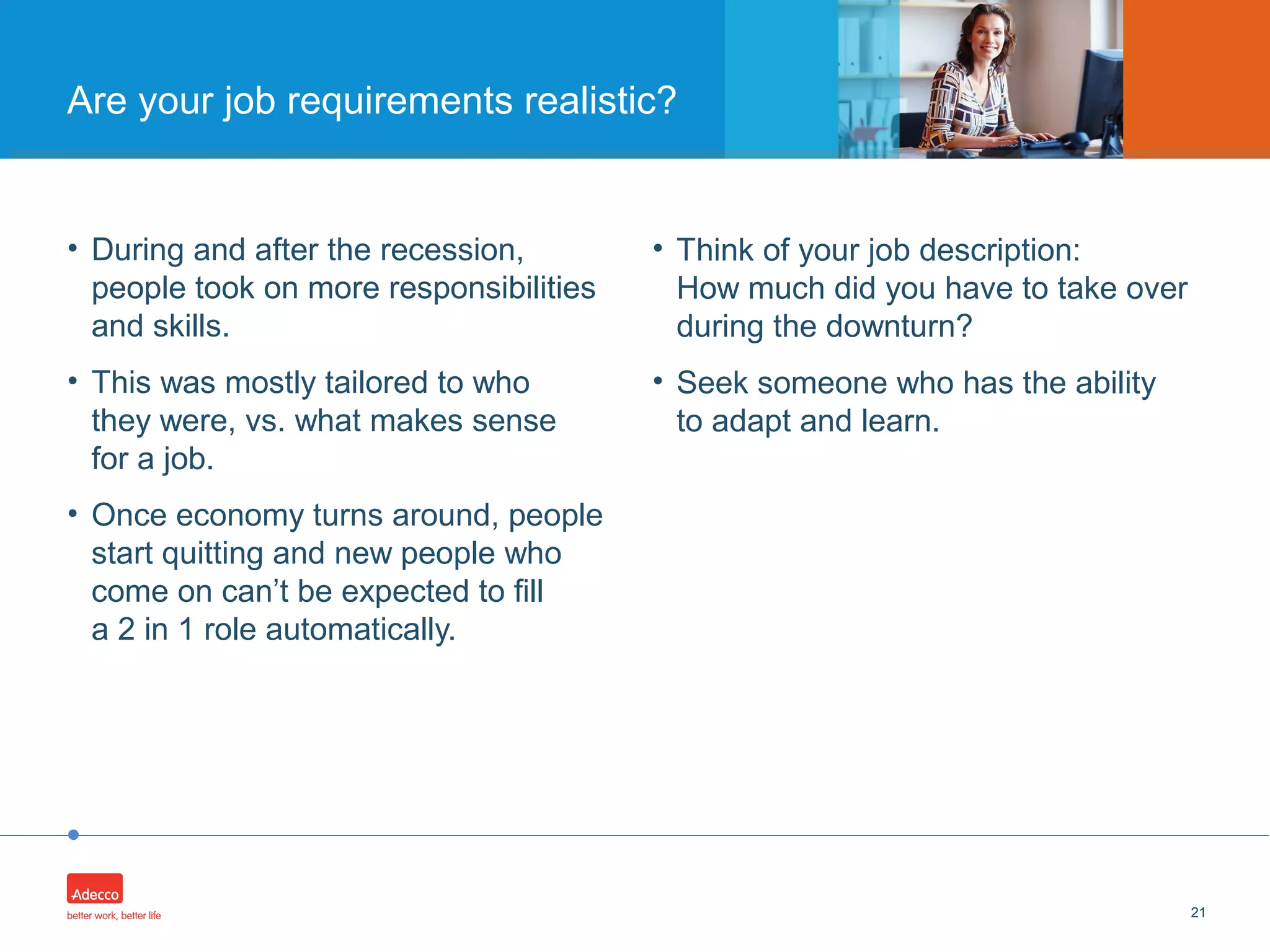 •
• During and after the recession,
people took on more responsibilities
and skills.
• This was mostly tailored to who
they were, vs. what makes sense
for a job.
• Once economy turns around, people
start quitting and new people who
come on can’t be expected to fill
a 2 in 1 role automatically.
21
Are your job requirements realistic?
• Think of your job description:
How much did you have to take over
during the downturn?
• Seek someone who has the ability
to adapt and learn.
 