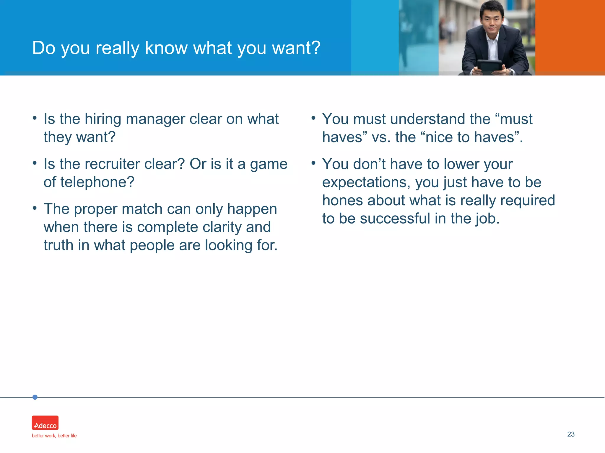 •
• Is the hiring manager clear on what
they want?
• Is the recruiter clear? Or is it a game
of telephone?
• The proper match can only happen
when there is complete clarity and
truth in what people are looking for.
23
Do you really know what you want?
• You must understand the “must
haves” vs. the “nice to haves”.
• You don’t have to lower your
expectations, you just have to be
hones about what is really required
to be successful in the job.
 