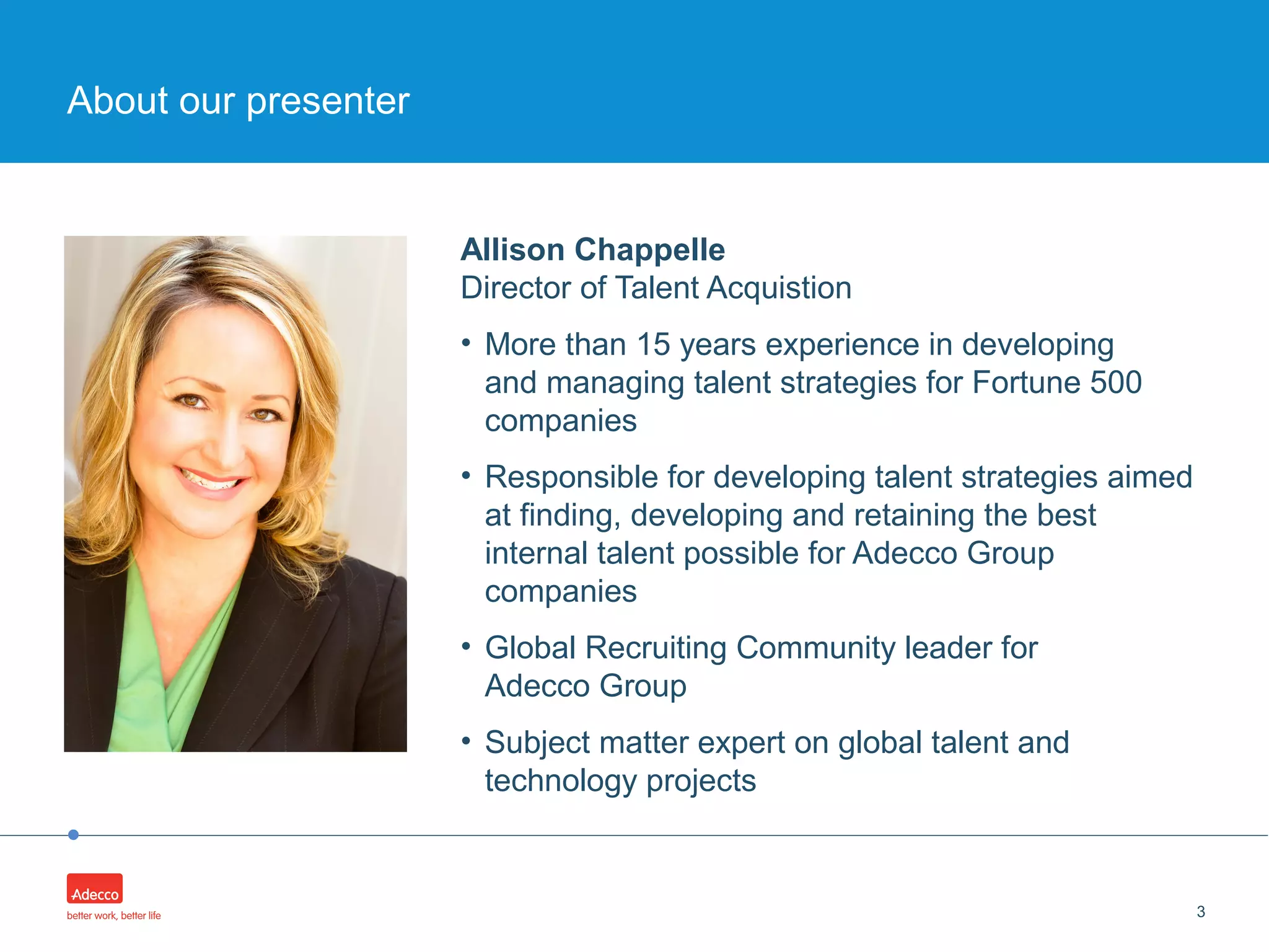 •
Allison Chappelle
Director of Talent Acquistion
• More than 15 years experience in developing
and managing talent strategies for Fortune 500
companies
• Responsible for developing talent strategies aimed
at finding, developing and retaining the best
internal talent possible for Adecco Group
companies
• Global Recruiting Community leader for
Adecco Group
• Subject matter expert on global talent and
technology projects
3
About our presenter
 