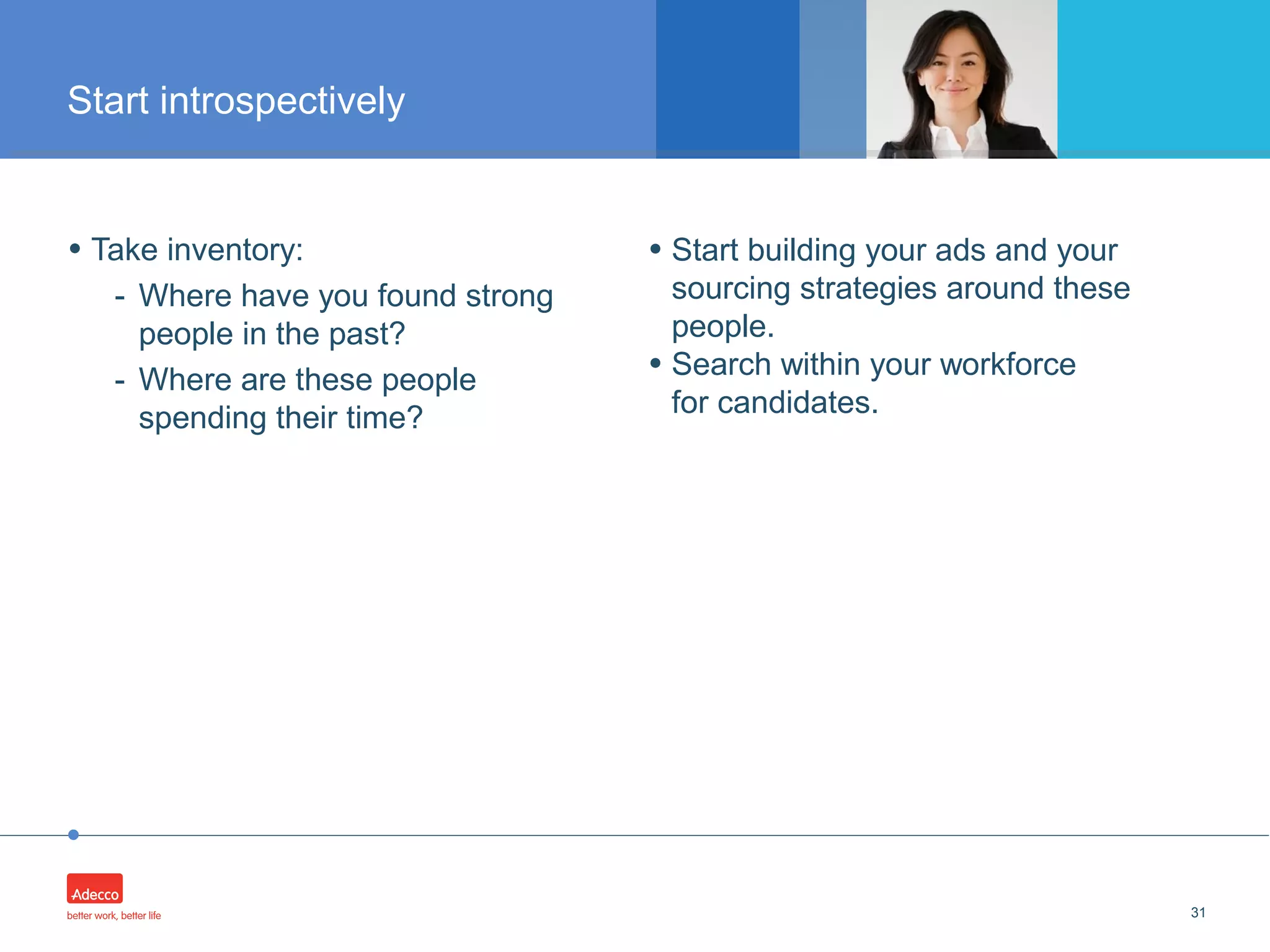 •
• Take inventory:
- Where have you found strong
people in the past?
- Where are these people
spending their time?
31
Start introspectively
• Start building your ads and your
sourcing strategies around these
people.
• Search within your workforce
for candidates.
 
