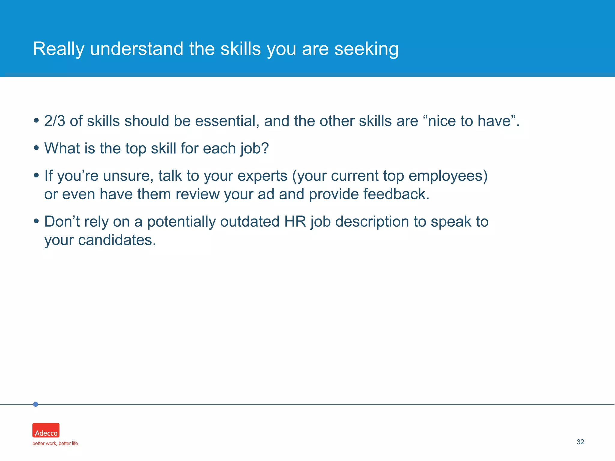 •
• 2/3 of skills should be essential, and the other skills are “nice to have”.
• What is the top skill for each job?
• If you’re unsure, talk to your experts (your current top employees)
or even have them review your ad and provide feedback.
• Don’t rely on a potentially outdated HR job description to speak to
your candidates.
32
Really understand the skills you are seeking
 