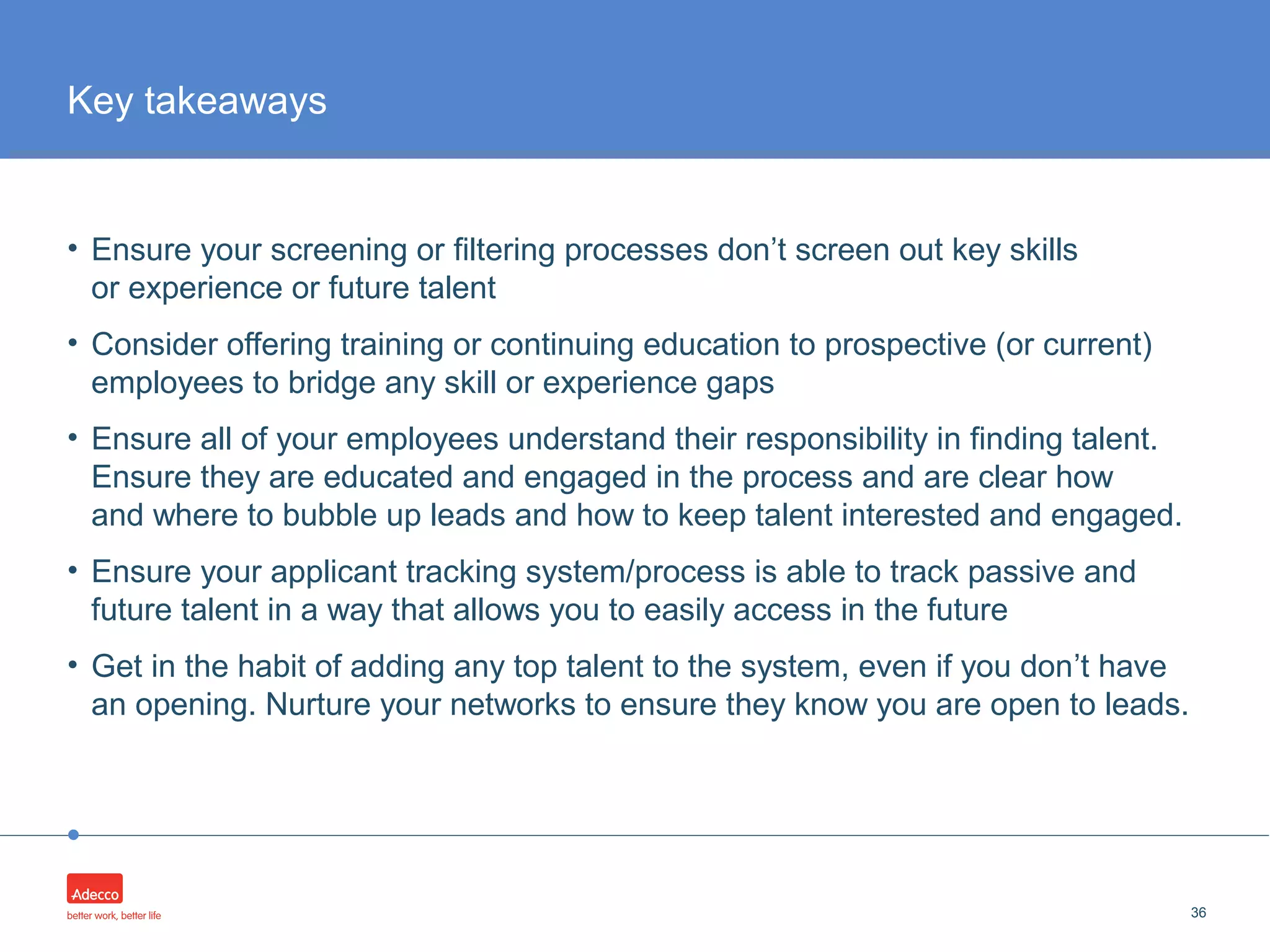 •
• Ensure your screening or filtering processes don’t screen out key skills
or experience or future talent
• Consider offering training or continuing education to prospective (or current)
employees to bridge any skill or experience gaps
• Ensure all of your employees understand their responsibility in finding talent.
Ensure they are educated and engaged in the process and are clear how
and where to bubble up leads and how to keep talent interested and engaged.
• Ensure your applicant tracking system/process is able to track passive and
future talent in a way that allows you to easily access in the future
• Get in the habit of adding any top talent to the system, even if you don’t have
an opening. Nurture your networks to ensure they know you are open to leads.
36
Key takeaways
 