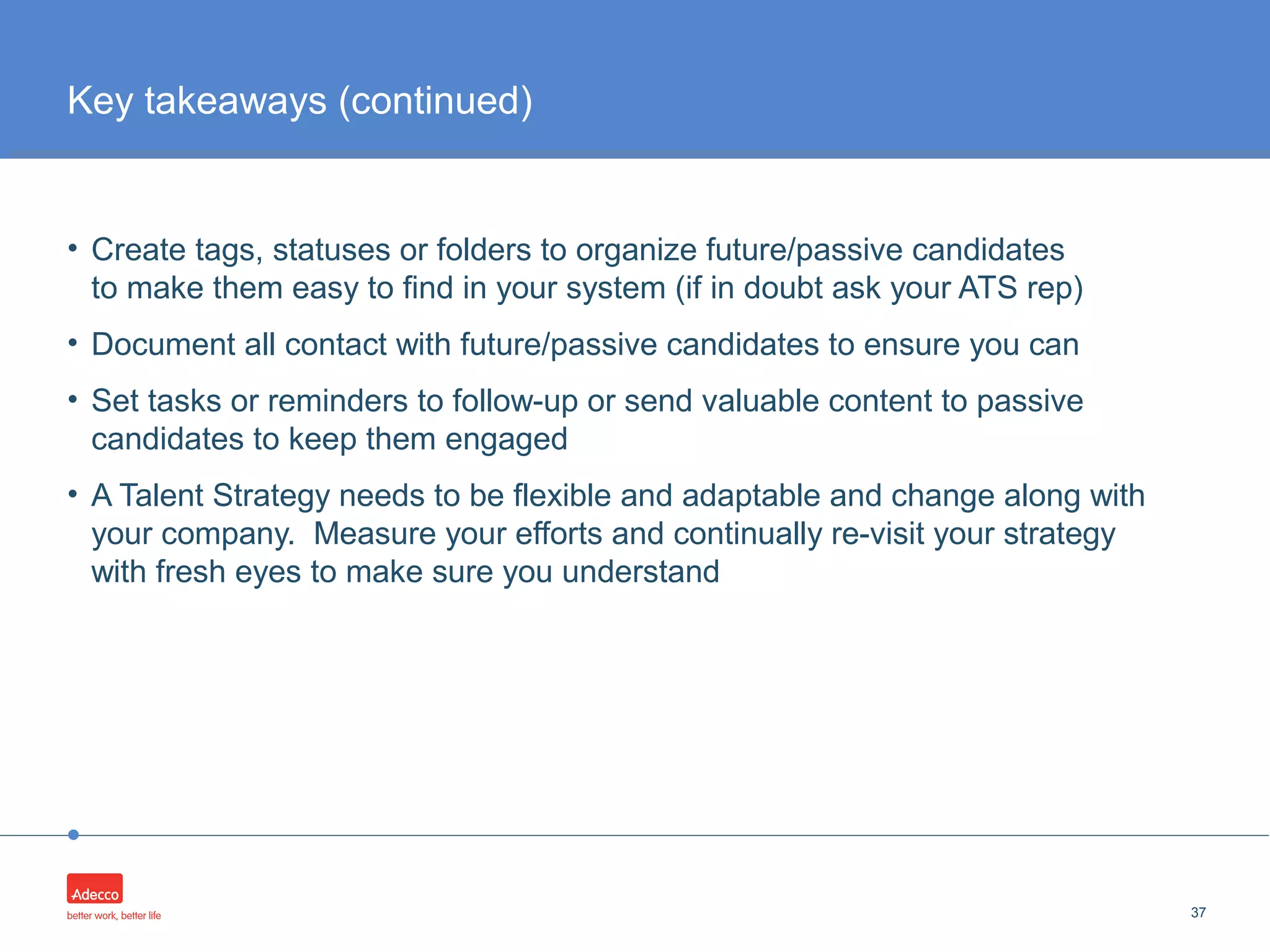 •
• Create tags, statuses or folders to organize future/passive candidates
to make them easy to find in your system (if in doubt ask your ATS rep)
• Document all contact with future/passive candidates to ensure you can
• Set tasks or reminders to follow-up or send valuable content to passive
candidates to keep them engaged
• A Talent Strategy needs to be flexible and adaptable and change along with
your company. Measure your efforts and continually re-visit your strategy
with fresh eyes to make sure you understand
37
Key takeaways (continued)
 