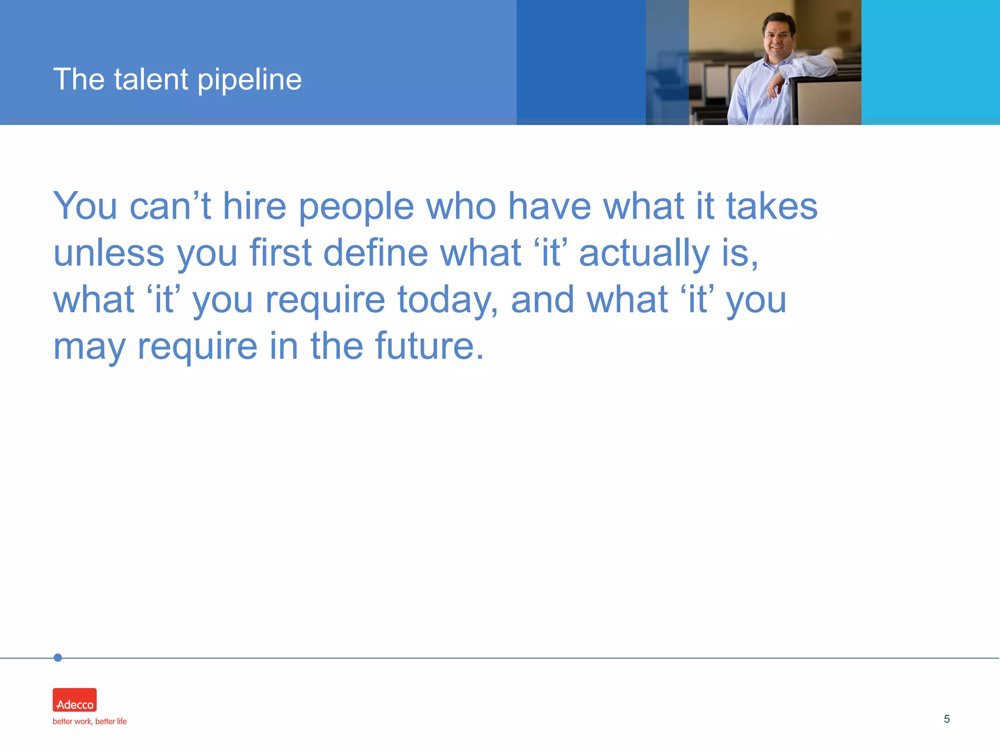 •
5
The talent pipeline
You can’t hire people who have what it takes
unless you first define what ‘it’ actually is,
what ‘it’ you require today, and what ‘it’ you
may require in the future.
 
