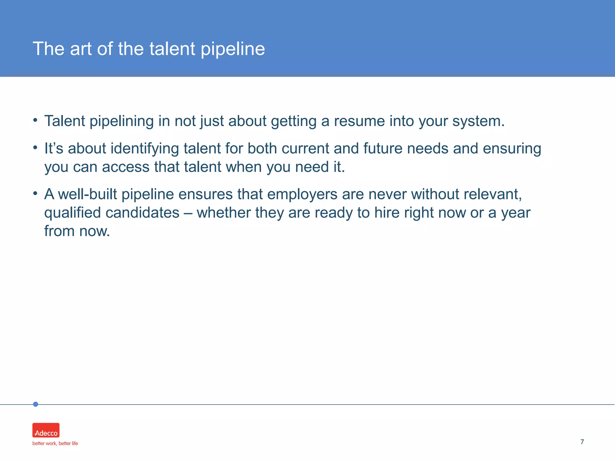•
• Talent pipelining in not just about getting a resume into your system.
• It’s about identifying talent for both current and future needs and ensuring
you can access that talent when you need it.
• A well-built pipeline ensures that employers are never without relevant,
qualified candidates – whether they are ready to hire right now or a year
from now.
7
The art of the talent pipeline
 