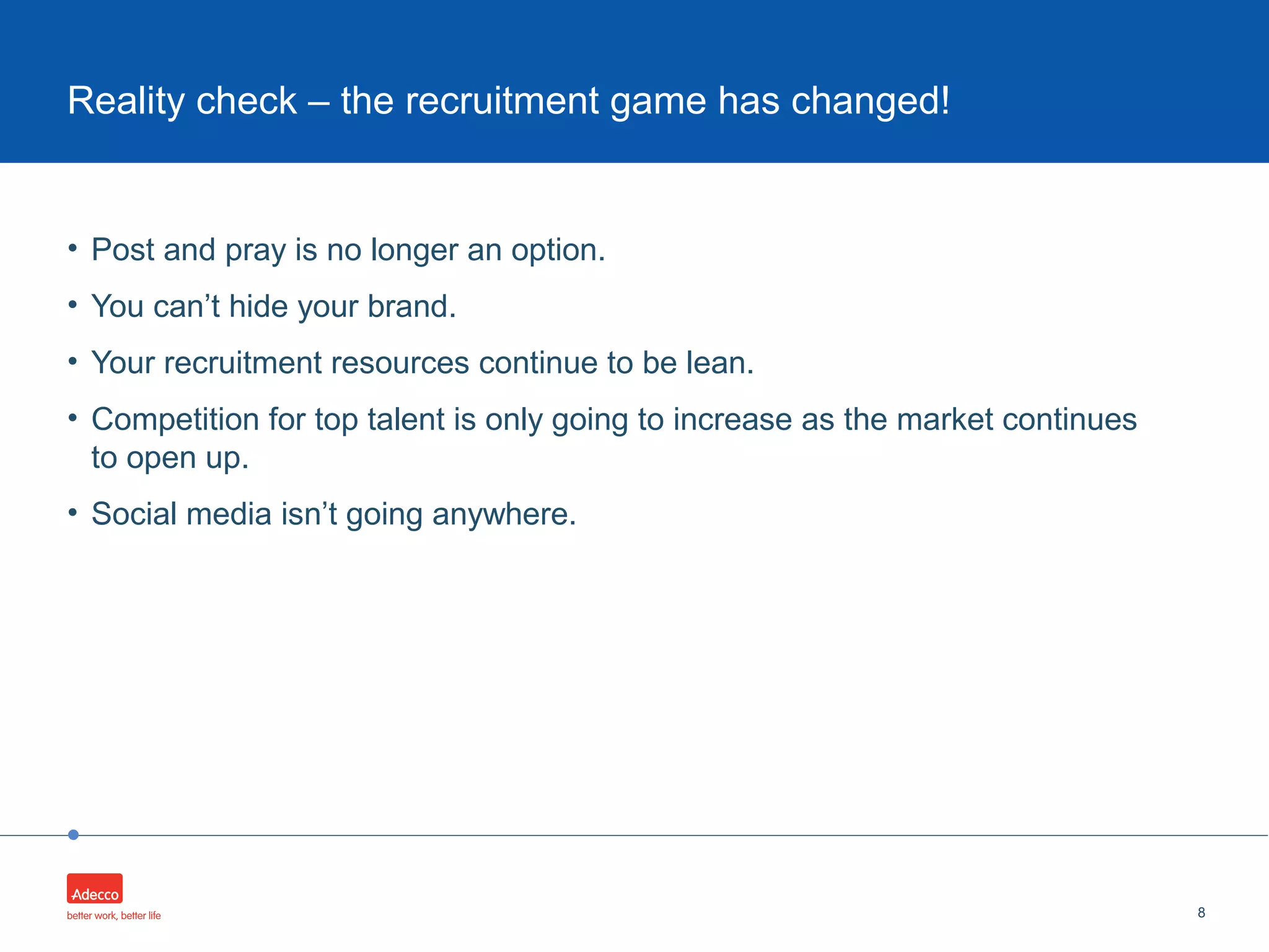•
• Post and pray is no longer an option.
• You can’t hide your brand.
• Your recruitment resources continue to be lean.
• Competition for top talent is only going to increase as the market continues
to open up.
• Social media isn’t going anywhere.
8
Reality check – the recruitment game has changed!
 