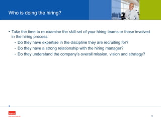 •
• Take the time to re-examine the skill set of your hiring teams or those involved
in the hiring process:
- Do they have expertise in the discipline they are recruiting for?
- Do they have a strong relationship with the hiring manager?
- Do they understand the company’s overall mission, vision and strategy?
10
Who is doing the hiring?
 
