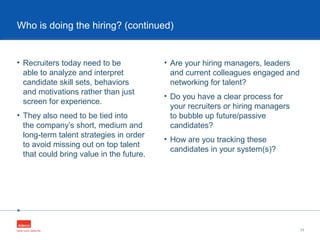•
• Recruiters today need to be
able to analyze and interpret
candidate skill sets, behaviors
and motivations rather than just
screen for experience.
• They also need to be tied into
the company’s short, medium and
long-term talent strategies in order
to avoid missing out on top talent
that could bring value in the future.
11
Who is doing the hiring? (continued)
• Are your hiring managers, leaders
and current colleagues engaged and
networking for talent?
• Do you have a clear process for
your recruiters or hiring managers
to bubble up future/passive
candidates?
• How are you tracking these
candidates in your system(s)?
 