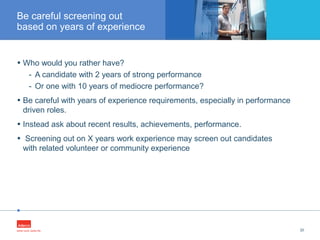 •
• Who would you rather have?
- A candidate with 2 years of strong performance
- Or one with 10 years of mediocre performance?
• Be careful with years of experience requirements, especially in performance
driven roles.
• Instead ask about recent results, achievements, performance.
• Screening out on X years work experience may screen out candidates
with related volunteer or community experience
20
Be careful screening out
based on years of experience
 