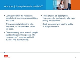 •
• During and after the recession,
people took on more responsibilities
and skills.
• This was mostly tailored to who
they were, vs. what makes sense
for a job.
• Once economy turns around, people
start quitting and new people who
come on can’t be expected to fill
a 2 in 1 role automatically.
21
Are your job requirements realistic?
• Think of your job description:
How much did you have to take over
during the downturn?
• Seek someone who has the ability
to adapt and learn.
 