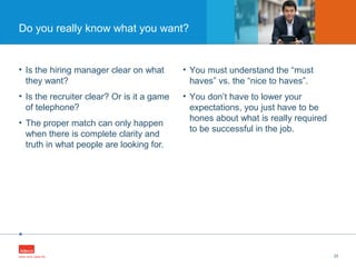 •
• Is the hiring manager clear on what
they want?
• Is the recruiter clear? Or is it a game
of telephone?
• The proper match can only happen
when there is complete clarity and
truth in what people are looking for.
23
Do you really know what you want?
• You must understand the “must
haves” vs. the “nice to haves”.
• You don’t have to lower your
expectations, you just have to be
hones about what is really required
to be successful in the job.
 