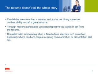 •
• Candidates are more than a resume and you’re not hiring someone
on their ability to craft a great resume.
• Through meeting candidates you get perspective you wouldn’t get from
the resume.
• Consider video interviewing when a face-to-face interview isn’t an option,
especially where positions require a strong communication or presentation skill
set.
24
The resume doesn’t tell the whole story
 