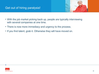 •
• With the job market picking back up, people are typically interviewing
with several companies at one time.
• There is now more immediacy and urgency to the process.
• If you find talent, grab it. Otherwise they will have moved on.
26
Get out of hiring paralysis!
 