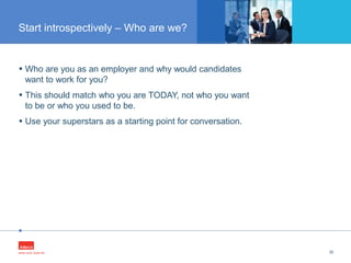 •
• Who are you as an employer and why would candidates
want to work for you?
• This should match who you are TODAY, not who you want
to be or who you used to be.
• Use your superstars as a starting point for conversation.
30
Start introspectively – Who are we?
 