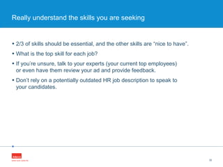 •
• 2/3 of skills should be essential, and the other skills are “nice to have”.
• What is the top skill for each job?
• If you’re unsure, talk to your experts (your current top employees)
or even have them review your ad and provide feedback.
• Don’t rely on a potentially outdated HR job description to speak to
your candidates.
32
Really understand the skills you are seeking
 