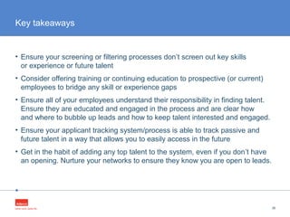 •
• Ensure your screening or filtering processes don’t screen out key skills
or experience or future talent
• Consider offering training or continuing education to prospective (or current)
employees to bridge any skill or experience gaps
• Ensure all of your employees understand their responsibility in finding talent.
Ensure they are educated and engaged in the process and are clear how
and where to bubble up leads and how to keep talent interested and engaged.
• Ensure your applicant tracking system/process is able to track passive and
future talent in a way that allows you to easily access in the future
• Get in the habit of adding any top talent to the system, even if you don’t have
an opening. Nurture your networks to ensure they know you are open to leads.
36
Key takeaways
 