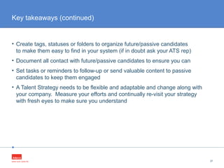 •
• Create tags, statuses or folders to organize future/passive candidates
to make them easy to find in your system (if in doubt ask your ATS rep)
• Document all contact with future/passive candidates to ensure you can
• Set tasks or reminders to follow-up or send valuable content to passive
candidates to keep them engaged
• A Talent Strategy needs to be flexible and adaptable and change along with
your company. Measure your efforts and continually re-visit your strategy
with fresh eyes to make sure you understand
37
Key takeaways (continued)
 