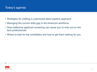 •
• Strategies for crafting a customized talent pipeline approach
• Managing the current skills gap in the American workforce
• How ineffective applicant screening can cause you to miss out on the
best professionals
• Where to look for top candidates and how to get them looking for you
4
Today’s agenda
 