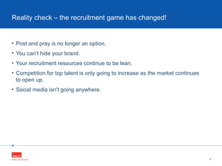 •
• Post and pray is no longer an option.
• You can’t hide your brand.
• Your recruitment resources continue to be lean.
• Competition for top talent is only going to increase as the market continues
to open up.
• Social media isn’t going anywhere.
8
Reality check – the recruitment game has changed!
 