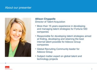 •
Allison Chappelle
Director of Talent Acquistion
• More than 15 years experience in developing
and managing talent strategies for Fortune 500
companies
• Responsible for developing talent strategies aimed
at finding, developing and retaining the best
internal talent possible for Adecco Group
companies
• Global Recruiting Community leader for
Adecco Group
• Subject matter expert on global talent and
technology projects
3
About our presenter
 