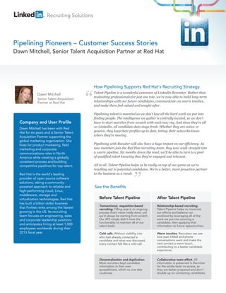 Recruiting Solutions




Pipelining Pioneers – Customer Success Stories
Dawn Mitchell, Senior Talent Acquisition Partner at Red Hat




                                            How Pipelining Supports Red Hat's Recruiting Strategy
                                            Talent Pipeline is a wonderful extension of LinkedIn Recruiter. Rather than
              Dawn Mitchell
                                            evaluating professionals for just one role, we’re now able to build long-term
              Senior Talent Acquisition
              Partner at Red Hat            relationships with our future candidates, communicate via warm touches,
                                            and make them feel valued and sought-after.

                                            Pipelining talent is essential so we don’t lose all the hard work we put into
                                            finding people. The intelligence we gather is centrally located, so we don’t
  Company and User Profile                  have to start searches from scratch with each new req. And since they’re all
  Dawn Mitchell has been with Red           on LinkedIn, all candidate data stays fresh. Whether they are active or
  Hat for six years and is Senior Talent    passive, they keep their profiles up to date, letting their networks know
  Acquisition Partner supporting the        where they’re moving.
  global marketing organization. She
  hires for product marketing, field        Pipelining with Recuiter will also have a huge impact on our efficiency. As
  marketing and corporate                   new members join the Red Hat recruiting team, they now walk straight into
  communications roles in North             a warm pipeline. Six months down the road, we’ll be able to turn to a pool
  America while creating a globally         of qualified talent knowing that they’re engaged and relevant.
  consistent process and building
  competitive pipelines for top talent.     All in all, Talent Pipeline helps us be really on top of our game as we’re
                                            reaching out to potential candidates. We’re a better, more proactive partner
  Red Hat is the world's leading            to the business as a result.
  provider of open source software
  solutions, taking a community-
  powered approach to reliable and          See the Benefits
  high-performing cloud, Linux,
  middleware, storage and
  virtualization technologies. Red Hat         Before Talent Pipeline                   After Talent Pipeline
  has built a billion dollar business
                                               Transactional, requisition-based         Relationship-based recruiting.
  that Forbes ranks among the fastest          recruiting. Filling reqs is an ongoing   Talent Pipeline helps us maximize
  growing in the US. Its recruiting            process that’s never really done, yet    our efforts and balance our
  team focuses on engineering, sales           we’d always be starting from scratch     workload by leveraging all of the
  and corporate leadership positions           Our ATS simply didn’t have the           work we put into sourcing a
                                               functionality to maintain all of our     candidate, then applying that
  and anticipates hiring at least 1,000        talent leads.                            information to future opportunities.
  employees worldwide during their
  2013 fiscal year.                            Cold calls. Without visibility into      Warm touches. Recruiters can see
                                               who had already contacted a              how past InMail and phone
                                               candidate and what was discussed,        conversations went and make the
                                               every contact felt like a cold call.     next contact a warm touch,
                                                                                        contributing to a better candidate
                                                                                        experience.


                                               Decentralization and duplication.        Collaborative team effort. All
                                               Most recruiters kept candidate           information is preserved in Recruiter
                                               information in their own                 for the whole team to access, so
                                               spreadsheets, which no one else          they are better prepared and don’t
                                               could see.                               double up on contacting candidates.
 