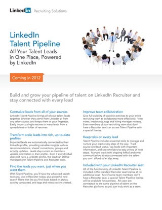 Recruiting Solutions




LinkedIn
Talent Pipeline
All Your Talent Leads
in One Place, Powered
by LinkedIn

  Coming in 2012



Build and grow your pipeline of talent on LinkedIn Recruiter and
stay connected with every lead

Centralize leads from all of your sources                    Improve team collaboration
LinkedIn Talent Pipeline brings all of your talent leads     Give full visibility of pipeline activities to your entire
together, whether they come from LinkedIn or from            recruiting team to collaborate more effectively. View
any other source, and keeps them at your fingertips.         notes, lead status, tags and hiring manager reviews.
Easily import a single resume or many leads from a           Even members of your recruiting team that don’t
spreadsheet or folder of resumes.                            have a Recruiter seat can access Talent Pipeline with
                                                             a special license.
Transform stale leads into rich, up-to-date
profiles                                                     Keep tabs on every lead
                                                             Talent Pipeline includes essential tools to manage and
Imported leads are automatically connected to their
                                                             nurture your leads every step of the way. Track
LinkedIn profile, providing valuable insights such as
                                                             source and lead status, tag leads with important
recommendations, shared connections, groups and
                                                             information, and set reminders to stay on top of next
activity updates. Leads stay current as members
                                                             steps. Nurture leads with ongoing InMail and email
update information in their profile. Even if an individual
                                                             communications to stay connected with the talent
does not have a LinkedIn profile, the lead can still be
                                                             you can’t afford to let slip away.
managed with Talent Pipeline and Recruiter tools.

Find the leads you want, just when you                       Included with your LinkedIn Recruiter seat
want them                                                    All of the functionality of LinkedIn Talent Pipeline is
                                                             included in the standard Recruiter seat license at no
With Talent Pipeline, you’ll have the advanced search        additional cost. And if some team members don’t
tools you use in Recruiter today, plus powerful new          have a Recruiter seat, a special Talent Pipeline license
search filters that let you find leads based on status,      will be available for purchase. All users are
activity conducted, and tags and notes you’ve created.       connected to the same pipeline of talent on the
                                                             Recruiter platform, so you can truly work as a team.
 