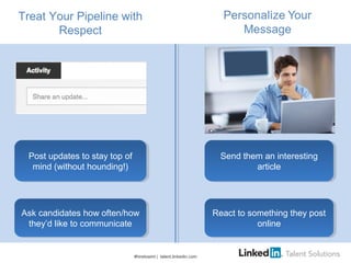 Treat Your Pipeline with
Respect
#hiretowint | talent.linkedin.com
Ask candidates how often/how
they’d like to communicate
Ask candidates how often/how
they’d like to communicate
Post updates to stay top of
mind (without hounding!)
Post updates to stay top of
mind (without hounding!)
Send them an interesting
article
Send them an interesting
article
React to something they post
online
React to something they post
online
 