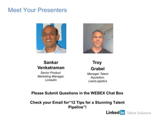 Sankar
Venkatraman
Senior Product
Marketing Manager,
LinkedIn
Troy
Grabel
Manager Talent
Aquisition,
LeanLogistics
Please Submit Questions in the WEBEX Chat Box
Check your Email for“12 Tips for a Stunning Talent
Pipeline”!
Meet Your Presenters
 