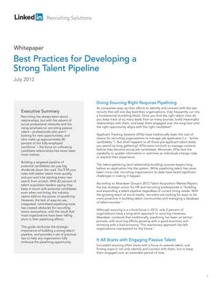 Recruiting Solutions




Whitepaper

Best Practices for Developing a
Strong Talent Pipeline
July 2012



                                               Doing Sourcing Right Requires Pipelining
                                               As companies step up their efforts to identify and connect with the star
   Executive Summary                           recruits that will one day lead their organizations, they frequently run into
   Recruiting has always been about            a fundamental stumbling block. Once you find the right talent, how do
   relationships, but with the advent of       you keep track of so many leads from so many sources, build meaningful
   social professional networks and the        relationships with them, and keep them engaged over the long haul until
   rising emphasis on recruiting passive       the right opportunity aligns with the right candidate?
   talent – professionals who aren’t
   looking for new opportunities, and          Applicant Tracking Systems (ATSs) have traditionally been the tool of
   who make up approximately 80                choice for recruiting organizations to manage job applicants (i.e. “active
   percent of the fully-employed               candidates.”) But what happens to all those pre-applicant talent leads
   workforce1 – the focus on cultivating       you spend so long gathering? ATSs were not built to manage contacts
   candidate relationships has never been      before they become actual job candidates. Moreover, ATSs lack the
   more intense.                               capability to update information in real-time as individuals change roles
                                               or expand their experience.
   Building a targeted pipeline of
   potential candidates can pay big            The talent-gathering (and relationship-building) process begins long
   dividends down the road. You’ll fill your   before an application hits the system. While pipelining talent has never
   roles with better talent more quickly,      been more vital, recruiting organizations to date have faced significant
   and you won’t be starting every new         challenges in making it happen.
   search from scratch. With 82 percent of
                                               According to Aberdeen Group’s 2012 Talent Acquisition Market Report,
   talent acquisition leaders saying they
                                               the top strategic action for HR and recruiting professionals is “building
   keep in touch with potential candidates
                                               and expanding a talent pipeline regardless of current hiring needs. With
   even when not hiring, the industry
                                               the growing reach of social media, recruiters are looking for ways to be
   seems sold on the power of pipelining.
                                               more proactive in building talent communities and managing a database
   However, the lack of easy-to-use,
                                               of talent sources.”
   integrated, centralized pipelining tools
   has created obstacles for recruiting
                                               Although sourcing is a critical focus in 2012, only 2 percent of
   teams everywhere, with the result that
                                               organizations have a long-term approach to sourcing initiatives.
   most organizations have been falling
                                               Aberdeen contends that traditionally, pipelining has been an ad-hoc
   short in their pipelining efforts.
                                               process, with sourcing efforts growing with a good economy and
                                               shrinking with a bad economy. This reactionary approach has left
   This guide reinforces the strategic
                                               organizations unprepared for the future.2
   importance of building a strong talent
   pipeline, and provides a set of practical
   tips to help any organization fully
   embrace the pipelining opportunity.
                                               It All Starts with Engaging Passive Talent
                                               Successful sourcing often starts with a focus on passive talent, and
                                               finding ways to not only identify and connect with them, but to keep
                                               them engaged over an extended period of time.




                                                                                                                               1
 