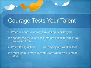 Courage Tests Your Talent5.When we take the high road even as others are treating us badly.6. When leading the way makes us an easy target.7. When we face  obstacles         in our pathway.8. When we move forward while our friends are  retreating.Don’t flow with the crowd; they are usually wrong.