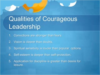 Qualities of Courageous Leadership6. Dissatisfaction is more forceful than status quo.7. Poise is more unshakeable than panic.8. Risk-taking is stronger than safety-seeking.9. Right actions are more powerful than excuse making.10. A desire to reach potential is greater than a desire to please people.