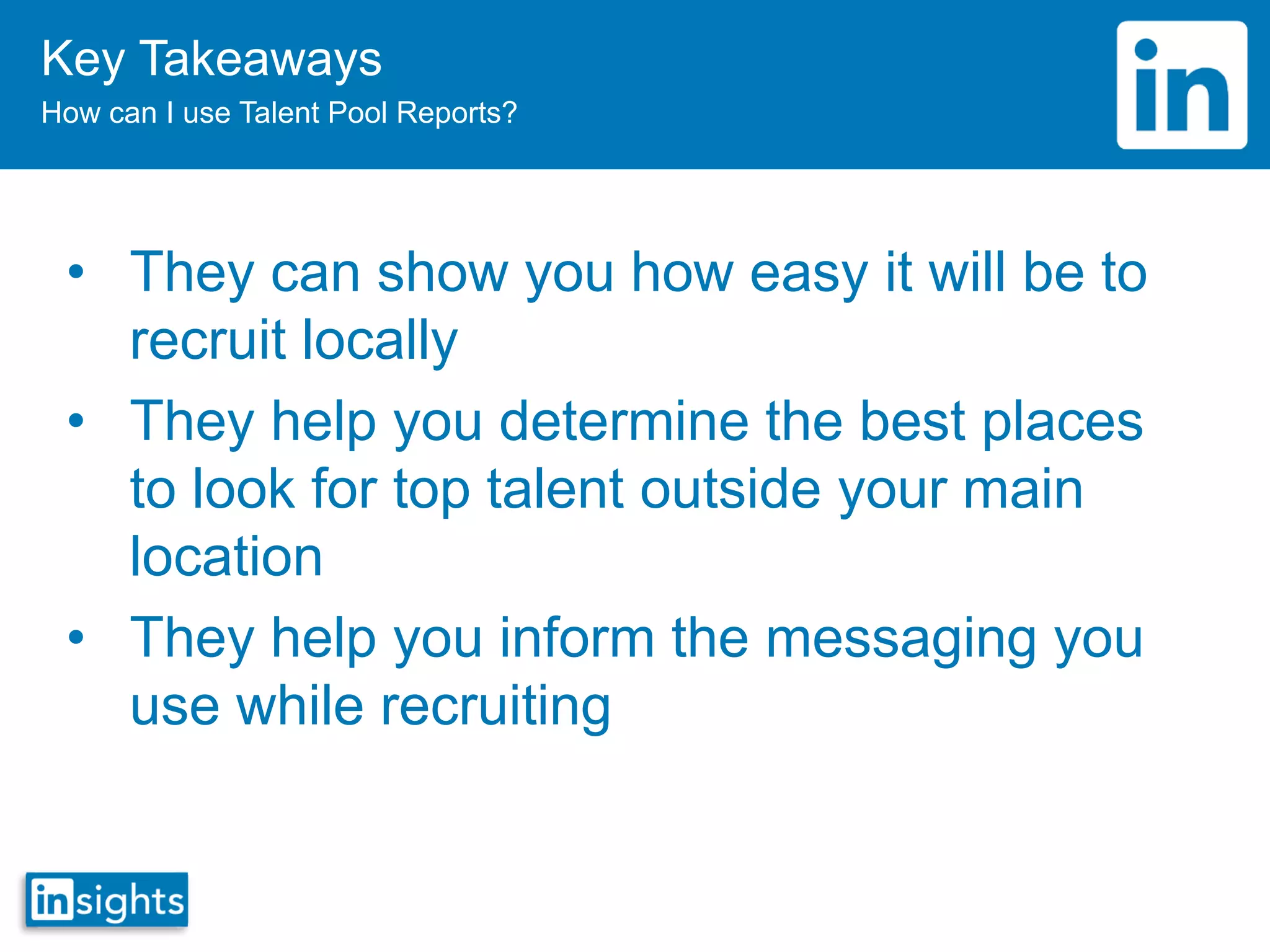 Key Takeaways
How can I use Talent Pool Reports?
• They can show you how easy it will be to
recruit locally
• They help you determine the best places
to look for top talent outside your main
location
• They help you inform the messaging you
use while recruiting