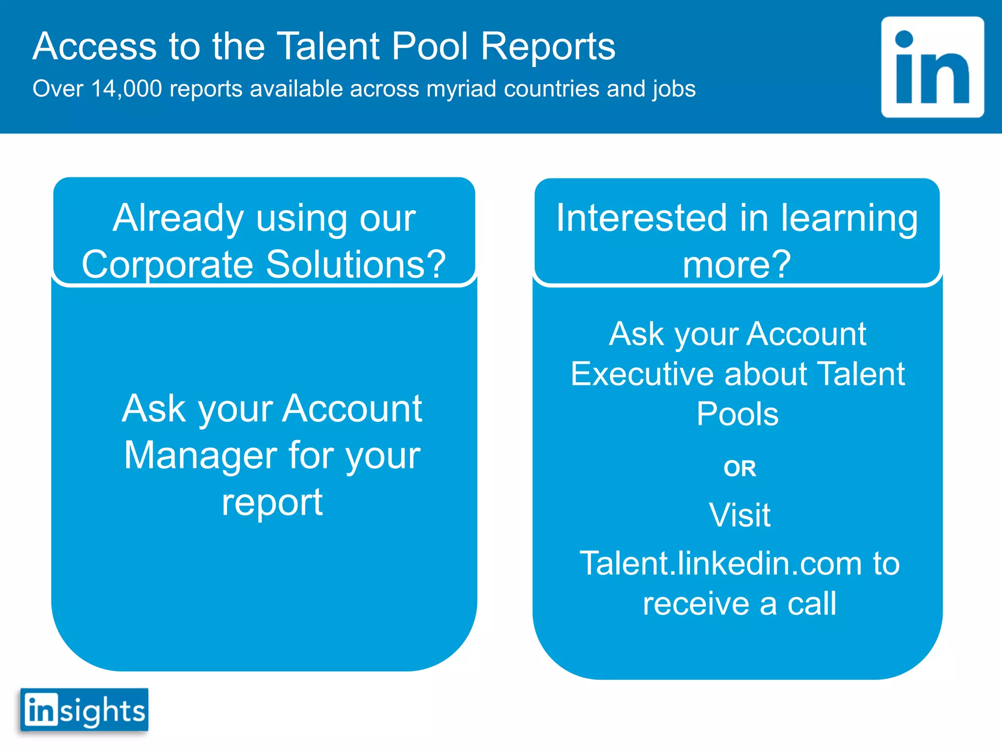 Access to the Talent Pool Reports
Over 14,000 reports available across myriad countries and jobs
Already using our
Corporate Solutions?
Ask your Account
Manager for your
report
Interested in learning
more?
Ask your Account
Executive about Talent
Pools
Visit
Talent.linkedin.com to
receive a call
OR