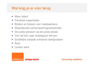 Wat krijg je er voor terug

  Meer talent
  Flexibele organisatie
  Binden en boeien van medewerkers
  Waardevolle samenwerkingsverbanden
  De juiste persoon op de juiste plaats
  Van ad hoc naar strategisch werven
  Duidelijke aanpak schaarse doelgroepen
  Rust
  Leuker werk
 