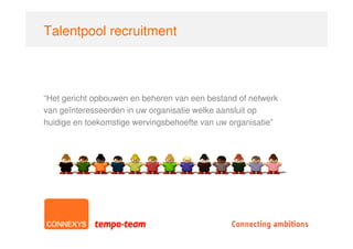 Talentpool recruitment



“Het gericht opbouwen en beheren van een bestand of netwerk
van geïnteresseerden in uw organisatie welke aansluit op
huidige en toekomstige wervingsbehoefte van uw organisatie”
 