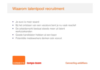 Waarom talentpool recruitment


 Je euro is meer waard
 Bij het ontstaan van een vacature bent je nu vaak reactief
 De arbeidsmarkt bestaat steeds meer uit latent
 werkzoekenden
 Goede kandidaten hebben al een baan
 Potentiële medewerkers denken ook vooruit
 