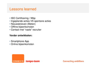 Lessons learned

• ISO Certificering / Wbp
• Ingeplande acties VS spontane acties
• Nieuwsbrieven (Meten)
• Offline bijeenkomsten
• Contact met “vaste” recruiter

Verder ontwikkelen:

• Smartphone App
• Online bijeenkomsten
 