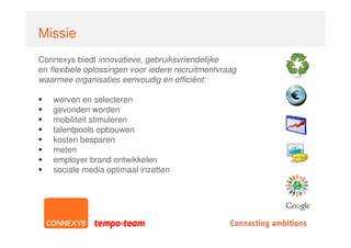 Missie
Connexys biedt innovatieve, gebruiksvriendelijke
en flexibele oplossingen voor iedere recruitmentvraag
waarmee organisaties eenvoudig en efficiënt:

    werven en selecteren
    gevonden worden
    mobiliteit stimuleren
    talentpools opbouwen
    kosten besparen
    meten
    employer brand ontwikkelen
    sociale media optimaal inzetten
 