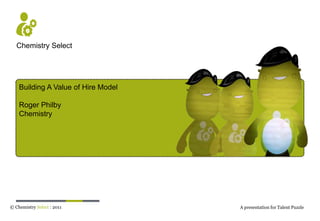 Chemistry Select Building A Value of Hire Model Roger Philby Chemistry © Chemistry Select: 2011 A presentation for Talent Puzzle 