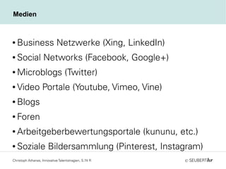 ©
Medien
● Business Netzwerke (Xing, LinkedIn)
● Social Networks (Facebook, Google+)
● Microblogs (Twitter)
● Video Portale (Youtube, Vimeo, Vine)
● Blogs
● Foren
● Arbeitgeberbewertungsportale (kununu, etc.)
● Soziale Bildersammlung (Pinterest, Instagram)
Christoph Athanas, Innovative Talentstragien, S.74 ff.
 