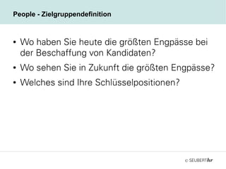 ©
People - Zielgruppendefinition
● Wo haben Sie heute die größten Engpässe bei
der Beschaffung von Kandidaten?
● Wo sehen Sie in Zukunft die größten Engpässe?
● Welches sind Ihre Schlüsselpositionen?
 