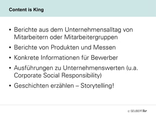 ©
Content is King
● Berichte aus dem Unternehmensalltag von
Mitarbeitern oder Mitarbeitergruppen
● Berichte von Produkten und Messen
● Konkrete Informationen für Bewerber
● Ausführungen zu Unternehmenswerten (u.a.
Corporate Social Responsibility)
● Geschichten erzählen – Storytelling!
 