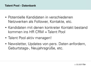 ©
Talent Pool - Datenbank
● Potentielle Kandidaten in verschiedenen
Netzwerken als Follower, Kontakte, etc.
● Kandidaten mit denen konkreter Kontakt bestand
kommen ins HR CRM = Talent Pool
● Talent Pool aktiv managen!
● Newsletter, Updates von pers. Daten anfordern,
Geburtstags-, Neujahrsgrüße, etc.
 