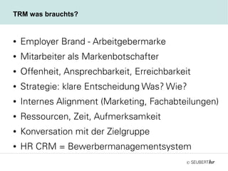 ©
TRM was brauchts?
● Employer Brand - Arbeitgebermarke
● Mitarbeiter als Markenbotschafter
● Offenheit, Ansprechbarkeit, Erreichbarkeit
● Strategie: klare Entscheidung Was? Wie?
● Internes Alignment (Marketing, Fachabteilungen)
● Ressourcen, Zeit, Aufmerksamkeit
● Konversation mit der Zielgruppe
● HR CRM = Bewerbermanagementsystem
 