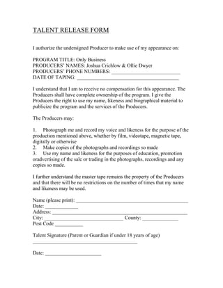 TALENT RELEASE FORM
I authorize the undersigned Producer to make use of my appearance on:
PROGRAM TITLE: Only Business
PRODUCERS’ NAMES: Joshua Crichlow & Ollie Dwyer
PRODUCERS’ PHONE NUMBERS: ___________________________
DATE OF TAPING: ________________________________________
I understand that I am to receive no compensation for this appearance. The
Producers shall have complete ownership of the program. I give the
Producers the right to use my name, likeness and biographical material to
publicize the program and the services of the Producers.
The Producers may:
1. Photograph me and record my voice and likeness for the purpose of the
production mentioned above, whether by film, videotape, magnetic tape,
digitally or otherwise
2. Make copies of the photographs and recordings so made
3. Use my name and likeness for the purposes of education, promotion
oradvertising of the sale or trading in the photographs, recordings and any
copies so made.
I further understand the master tape remains the property of the Producers
and that there will be no restrictions on the number of times that my name
and likeness may be used.
Name (please print): ____________________________________________
Date: _____________
Address: _____________________________________________________
City: _______________________________ County: ______________
Post Code ___________
Talent Signature (Parent or Guardian if under 18 years of age)
_________________________________________
Date: ______________________

 