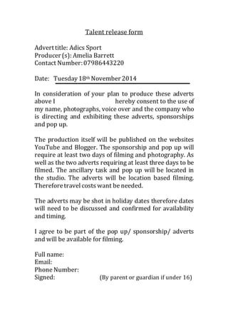 Talent release form 
Advert title: Adics Sport 
Producer (s): Amelia Barrett 
Contact Number: 07986443220 
Date: Tuesday 18th November 2014 
In consideration of your plan to produce these adverts 
above I hereby consent to the use of 
my name, photographs, voice over and the company who 
is directing and exhibiting these adverts, sponsorships 
and pop up. 
The production itself will be published on the websites 
YouTube and Blogger. The sponsorship and pop up will 
require at least two days of filming and photography. As 
well as the two adverts requiring at least three days to be 
filmed. The ancillary task and pop up will be located in 
the studio. The adverts will be location based filming. 
Therefore travel costs want be needed. 
The adverts may be shot in holiday dates therefore dates 
will need to be discussed and confirmed for availability 
and timing. 
I agree to be part of the pop up/ sponsorship/ adverts 
and will be available for filming. 
Full name: 
Email: 
Phone Number: 
Signed: (By parent or guardian if under 16) 
 