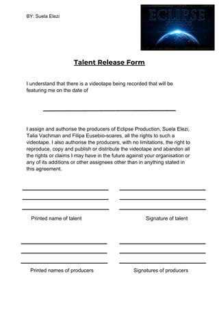 BY: Suela Elezi
Talent Release Form 
I understand that there is a videotape being recorded that will be
featuring me on the date of
I assign and authorise the producers of Eclipse Production, Suela Elezi,
Talia Vachman and Filipa Eusebio-soares, all the rights to such a
videotape. I also authorise the producers, with no limitations, the right to
reproduce, copy and publish or distribute the videotape and abandon all
the rights or claims I may have in the future against your organisation or
any of its additions or other assignees other than in anything stated in
this agreement.
Printed name of talent Signature of talent
Printed names of producers Signatures of producers
 